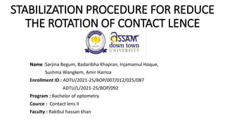 STABILIZATION PROCEDURE FOR REDUCE
THE ROTATION OF CONTACT LENCE
Name :Sarjina Begum, Badaribha Khapran, Injamamul Hoque,
Sushma Wangkem, Amir Hamza
Enrollment ID : ADTU/2021-25/BOP/007/012/025/087
ADTU/L/2021-25/BOP/092
Program : Bachelor of optometry
Cource : Contact lens II
Faculty : Rakibul hassan khan
 
