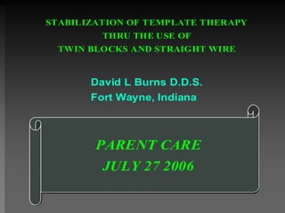 STABILIZATION OF TEMPLATE THERAPY
         THRU THE USE OF
 TWIN BLOCKS AND STRAIGHT WIRE


       David L Burns D.D.S.
       Fort Wayne, Indiana



        PARENT CARE
         JULY 27 2006
 