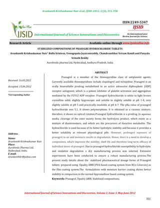 Arunkanth Krishnakumar Nair et al., IJSID, 2012, 2 (3), 351-358



                                                                                                      ISSN:2249-5347
                                                                                                                IJSID
                        International Journal of Science Innovations and Discoveries                       An International peer
                                                                                                      Review Journal for Science


 Research Article                                                       Available online through www.ijsidonline.info
                          STABILIZED COMPOSITIONS OF PRASUGRE HYDROCHLORIDE TABLETS
 Arunkanth Krishnakumar Nair*, Balla Srinivas, Venugopala Jayaramreddy, Chandrasekhar Sriram Kandi and Panyala


                                 Aurobindo pharma Ltd, Hyderabad, Andhara Pradesh, India
                                                       Srinath Reddy




                                              Prasugrel is a member of the thienopyridine class of antiplatelet agents.
                                                                             ABSTRACT


                                      Currently available thienopyridines include clopidogrel and ticlopidine. Prasugrel is an
Received: 16.03.2012

                                      orally bioavailable prodrug metabolized to an active adenosine diphosphate (ADP)
                                      receptor antagonist, which is a potent inhibitor of platelet activation and aggregation
Accepted: 15.06.2012


                                      mediated by the P2Y12 ADP receptor. Prasugrel hydrochloride is white to light brown
                                      crystalline solid, slightly hygroscopic and soluble to slightly soluble at pH 1-4, very
*Corresponding Author



                                      slightly soluble at pH 5 and practically insoluble at pH 6-7. The pKa value of prasugrel
                                      hydrochloride was 5.1. It shows polymorphism. It is obtained as a racemic mixture;
                                      therefore, it shows no optical rotation.Prasugrel hydrochloride is a prodrug. In aqueous
                                      media, cleavage of the ester moiety forms the hydrolysis product, which exists as a
                                      mixture of diastereomers, and which are the precursors of theactive metabolite. The
                                      hydrochloride is used because of its better hydrolytic stability and because it provides a
                                      better solubility at relevant physiological pHs. However, prolonged exposure of
                                      prasugrel to air and moisture results in degradation. Hence, there is a need to develop a
Address:                                             INTRODUCTION

                                      composition, which improves the stability, shelf life and therefore long term efficacy of
Name:


                                      individual doses of prasugrel. Due to prasugrel hydrochloride susceptibility to hydrolytic
Arunkanth Krishnakumar Nair
Place:

                                      and oxidative degradation a dry manufacturing process was selected. Extensive
Aurobindo Pharma Ltd,


                                      experiments have been conducted to ensure a robust manufacturing process.The
Hyderabad, India.
E-mail:

                                      present study details about the stabilized pharmaceutical dosage forms of Prasugrel
arunkanthkr@yahoo.com                              INTRODUCTION

                                      tablets prepared using Opadry AMB (PVA based coating system from M/s Colorcon) as
                                      the film coating system.The formulations with moisture barrier coating shows better
                                      stability in comparison to the normal hypromellose based coating system.
                                      Keywords: Prasugrel, Opadry AMB, Stabilized compositions.




               International Journal of Science Innovations and Discoveries, Volume 2, Issue 3, May-June 2012

                                                                                                                              351
 