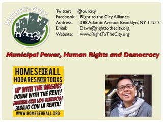 Twitter: @ourcity
Facebook: Right to the City Alliance
Address: 388 AtlanticAvenue,Brooklyn, NY 11217
Email: Dawn@righttothecity.org
Website: www.RightToTheCity.org
 
