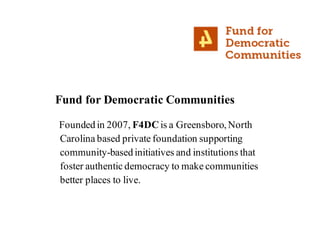Fund for Democratic Communities
Founded in 2007, F4DCis a Greensboro,North
Carolina based private foundation supporting
community-based initiatives and institutions that
foster authentic democracy to make communities
better places to live.
 
