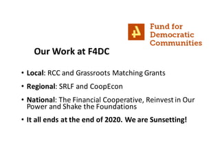 • Local:	RCC	and	Grassroots	Matching	Grants
• Regional:	SRLF	and	CoopEcon
• National:	The	Financial	Cooperative,	Reinvest	in	Our	
Power	and	Shake	the	Foundations
• It	all	ends	at	the	end	of	2020.	We	are	Sunsetting!
Our	Work	at	F4DC
 