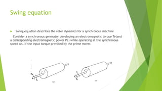 Swing equation
 Swing equation describes the rotor dynamics for a synchronous machine
Consider a synchronous generator developing an electromagnetic torque Te(and
a corresponding electromagnetic power Pe) while operating at the synchronous
speed ws. If the input torque provided by the prime mover.
 