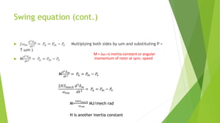 Swing equation (cont.)
 𝐽𝜔𝑚
𝑑2𝛿𝑚
𝑑𝑡2 = 𝑃𝑎 = 𝑃𝑚 − 𝑃𝑒 Multiplying both sides by ωm and substituting P =
T ωm )
 M
𝑑2𝛿𝑚
𝑑𝑡2 = 𝑃𝑎 = 𝑃𝑚 − 𝑃𝑒
M= Jωm is inertia constant or angular
momentum of rotor at sync. speed
M
𝑑2𝛿𝑚
𝑑𝑡2 = 𝑃𝑎 = 𝑃𝑚 − 𝑃𝑒
2𝐻𝑆𝑚𝑎𝑐ℎ
𝜔𝑠𝑚
𝑑2
𝛿𝑚
𝑑𝑡2
= 𝑃𝑎 = 𝑃𝑚 − 𝑃𝑒
M=
2𝐻𝑆𝑚𝑎𝑐ℎ
𝜔𝑠𝑚
MJ/mech rad
H is another inertia constant
 