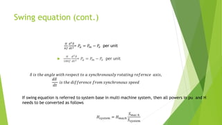 Swing equation (cont.)
𝐻
𝜋𝑓
𝑑2𝛿
𝑑𝑡2= 𝑃𝑎 = 𝑃𝑚 − 𝑃𝑒 per unit

𝐻
180𝑓
𝑑2𝛿
𝑑𝑡2= 𝑃𝑎 = 𝑃𝑚 − 𝑃𝑒 per unit
𝛿 𝑖𝑠 𝑡ℎ𝑒 𝑎𝑛𝑔𝑙𝑒 𝑤𝑖𝑡ℎ 𝑟𝑒𝑠𝑝𝑒𝑐𝑡 𝑡𝑜 𝑎 𝑠𝑦𝑛𝑐ℎ𝑟𝑜𝑛𝑜𝑢𝑠𝑙𝑦 𝑟𝑜𝑡𝑎𝑡𝑖𝑛𝑔 𝑟𝑒𝑓𝑒𝑟𝑛𝑐𝑒 𝑎𝑥𝑖𝑠,
𝑑𝛿
𝑑𝑡
𝑖𝑠 𝑡ℎ𝑒 𝑑𝑖𝑓𝑓𝑒𝑟𝑒𝑛𝑐𝑒 𝑓𝑟𝑜𝑚 𝑠𝑦𝑛𝑐ℎ𝑟𝑜𝑛𝑜𝑢𝑠 𝑠𝑝𝑒𝑒𝑑
If swing equation is referred to system base in multi machine system, then all powers in pu and H
needs to be converted as follows
𝐻𝑠𝑦𝑠𝑡𝑒𝑚 = 𝐻𝑚𝑎𝑐ℎ
𝑆𝑚𝑎𝑐 ℎ
𝑆𝑠𝑦𝑠𝑡𝑒𝑚
 