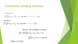 Coherently swinging machine
 Machine 1
2𝐻1
𝜔𝑠
𝑑2𝛿1
𝑑𝑡2 = 𝑃𝑎1 = 𝑃𝑚1 − 𝑃𝑒1 per unit---------------------(1)
2𝐻2
𝜔𝑠
𝑑2𝛿2
𝑑𝑡2 = 𝑃𝑎2 = 𝑃𝑚2 − 𝑃𝑒2 per unit-----------------(2)
Machine 2
Since δ1 = δ2= δ, Adding (1) and (2)
2𝐻
𝜔𝑠
𝑑2𝛿
𝑑𝑡2 = 𝑃𝑎 = 𝑃𝑚 − 𝑃𝑒 per unit
Where H= H1+H2
(
2𝐻1
𝜔𝑠
+
2𝐻2
𝜔𝑠
)
𝑑2𝛿
𝑑𝑡2= (𝑃𝑚1+ 𝑃𝑚2 )- (𝑃𝑒1+ 𝑃𝑒2 )
 