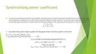 Synchronising power coefficient
 A commonsense requirement for an acceptable operating point is that the generator should not lose synchronism when
small temporary changes occur in the electrical power output from the machine. To examine this requirement for fixed
mechanical input power Pm consider small incremental changes in the operating point parameters; that is consider
𝛿 = 𝛿0 + 𝛿∆
𝑃𝑒 = 𝑃𝑒0 + 𝑃𝑒∆
 we obtain the power-angle equation for the general two-machine system in the form
𝑃𝑒 = 𝑃𝑒0 + 𝑃𝑒∆=𝑃𝑚𝑎𝑥sin(𝛿0 + 𝛿∆)
= 𝑃𝑚𝑎𝑥(sin 𝛿0cos 𝛿∆+cos 𝛿0sin 𝛿∆)----------(1)
𝛿∆ is a small incremental displacement from 𝛿0
𝑠𝑖𝑛𝛿∆ ≅ 𝛿∆ and 𝑐𝑜𝑠𝛿∆ ≅1---------(2)
From (1) and (2)
𝑃𝑒0 + 𝑃𝑒∆ = 𝑃𝑚𝑎𝑥(sin 𝛿0+ 𝛿∆ cos 𝛿0)----------(3)
 