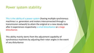 Power system stability
This is the ability of a power system (having multiple synchronous
machines i.e. generators and motors interconnected through a
transmission network) to attain the original or a new steady state
after it experiences respectively a small disturbance or a large
disturbance.
This ability mainly stems from the adjustment capability of
synchronous machines by adjusting their rotor angles in the event
of any disturbance
 