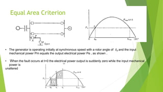 Equal Area Criterion
• The generator is operating initially at synchronous speed with a rotor angle of 𝛿0 and the input
mechanical power Pm equals the output electrical power Pe , as shown .
• When the fault occurs at t=0 the electrical power output is suddenly zero while the input mechanical
power is
unaltered
 