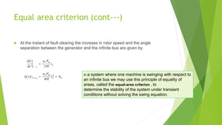 Equal area criterion (cont---)
 At the instant of fault clearing the increase in rotor speed and the angle
separation between the generator and the infinite bus are given by
In a system where one machine is swinging with respect to
an infinite bus we may use this principle of equality of
areas, called the equal-area criterion , to
determine the stability of the system under transient
conditions without solving the swing equation.
 
