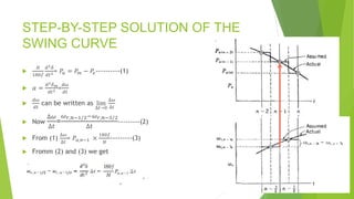 STEP-BY-STEP SOLUTION OF THE
SWING CURVE

𝐻
180𝑓
𝑑2𝛿
𝑑𝑡2= 𝑃𝑎 = 𝑃𝑚 − 𝑃𝑒----------(1)
 𝛼 =
𝑑2𝛿𝑚
𝑑𝑡2 =
𝑑𝜔
𝑑𝑡

𝑑𝜔
𝑑𝑡
can be written as lim
∆𝑡→0
∆𝜔
∆𝑡
 Now
∆𝜔
∆𝑡
=
𝜔𝑟,𝑛−1/2−𝜔𝑟,𝑛−3/2
∆𝑡
---------(2)
 From (1)
∆𝜔
∆𝑡
= 𝑃𝑎,𝑛−1 ×
180𝑓
𝐻
---------(3)
 Fromm (2) and (3) we get
 