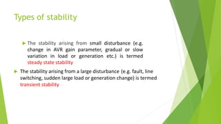Types of stability
 The stability arising from small disturbance (e.g.
change in AVR gain parameter, gradual or slow
variation in load or generation etc.) is termed
steady state stability
 The stability arising from a large disturbance (e.g. fault, line
switching, sudden large load or generation change) is termed
transient stability
 