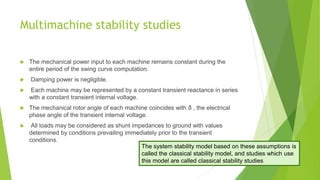 Multimachine stability studies
 The mechanical power input to each machine remains constant during the
entire period of the swing curve computation.
 Damping power is negligible.
 Each machine may be represented by a constant transient reactance in series
with a constant transient internal voltage.
 The mechanical rotor angle of each machine coincides with δ , the electrical
phase angle of the transient internal voltage.
 All loads may be considered as shunt impedances to ground with values
determined by conditions prevailing immediately prior to the transient
conditions.
The system stability model based on these assumptions is
called the classical stability model, and studies which use
this model are called classical stability studies
 