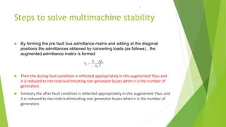 Steps to solve multimachine stability
 By forming the pre fault bus admittance matrix and adding at the diagonal
positions the admittances obtained by converting loads (as follows) , the
augmented admittance matrix is formed
 Then the during fault condition is reflected appropriately in this augmented Ybus and
it is reduced to nxn matrix eliminating non generator buses when n is the number of
generators
 Similarly the after fault condition is reflected appropriately in this augmented Ybus and
it is reduced to nxn matrix eliminating non generator buses when n is the number of
generators
.
 