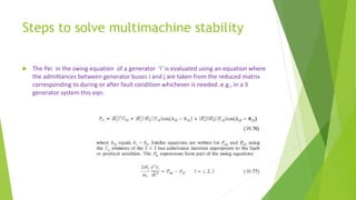 Steps to solve multimachine stability
 The Pei in the swing equation of a generator ‘i’ is evaluated using an equation where
the admittances between generator buses i and j are taken from the reduced matrix
corresponding to during or after fault condition whichever is needed. e.g., in a 3
generator system this eqn.
 