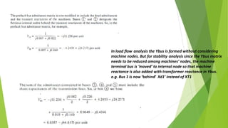 In load flow analysis the Ybus is formed without considering
machine nodes. But for stability analysis since the Ybus matrix
needs to be reduced among machines’ nodes, the machine
terminal bus is ‘moved’ to internal node so that machine
reactance is also added with transformer reactance in Ybus.
e.g. Bus 1 is now ‘behind’ Xd1’ instead of XT1
 