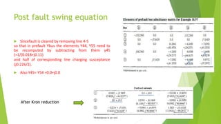 Post fault swing equation
 Sincefault is cleared by removing line 4-5
so that in prefault Ybus the elements Y44, Y55 need to
be recomputed by subtracting from them y45
(=1/(0.018+j0.11)
and half of corresponding line charging susceptance
(j0.226/2).
 Also Y45= Y54 =0.0+j0.0
After Kron reduction
 