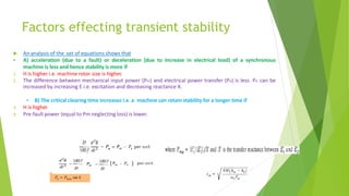 Factors effecting transient stability
 An analysis of the set of equations shows that
• A) acceleration (due to a fault) or deceleration (due to increase in electrical load) of a synchronous
machine is less and hence stability is more if
1. H is higher i.e. machine rotor size is higher.
2. The difference between mechanical input power (Pm) and electrical power transfer (Pe) is less. Pe can be
increased by increasing E i.e. excitation and decreasing reactance X.
• B) The critical clearing time increases i.e. a machine can retain stability for a longer time if
3. H is higher
4. Pre-fault power (equal to Pm neglecting loss) is lower.
 