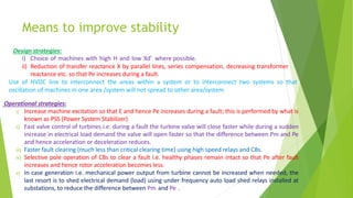 Means to improve stability
Operational strategies:
i) Increase machine excitation so that E and hence Pe increases during a fault; this is performed by what is
known as PSS (Power System Stabilizer)
ii) Fast valve control of turbines i.e. during a fault the turbine valve will close faster while during a sudden
increase in electrical load demand the valve will open faster so that the difference between Pm and Pe
and hence acceleration or deceleration reduces.
iii) Faster fault clearing (much less than critical clearing time) using high speed relays and CBs.
iv) Selective pole operation of CBs to clear a fault i.e. healthy phases remain intact so that Pe after fault
increases and hence rotor acceleration becomes less.
v) In case generation i.e. mechanical power output from turbine cannot be increased when needed, the
last resort is to shed electrical demand (load) using under frequency auto load shed relays installed at
substations, to reduce the difference between Pm and Pe .
Design strategies:
i) Choice of machines with high H and low Xd’ where possible.
ii) Reduction of transfer reactance X by parallel lines, series compensation, decreasing transformer
reactance etc. so that Pe increases during a fault.
Use of HVDC line to interconnect the areas within a system or to interconnect two systems so that
oscillation of machines in one area /system will not spread to other area/system
 