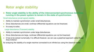 Rotor angle stability
 Rotor angle stability is the ability of the interconnected synchronous machines
running in the power system to remain in the state of synchronism.
Small disturbance (small signal) stability
 Ability to maintain synchronism under small disturbances.
 Since disturbances are small, nonlinear differential equations can be linearized.
 It is easy to solve.
2 Large disturbance (Transient) stability
 Ability to maintain synchronism under large disturbances.
 Since disturbances are large, nonlinear differential equations can not be linearized.
 It has to be solved numerically. It is difficult.However, we can use a graphical approach called Equal
Area Criterion
for analyzing the stability of a single machine connected to an infinite bus using the classical model.
 