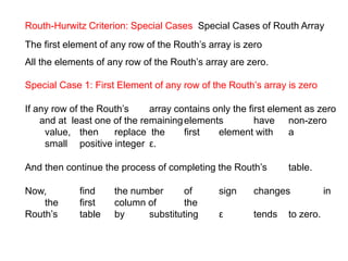 Routh-Hurwitz Criterion: Special Cases Special Cases of Routh Array
The first element of any row of the Routh’s array is zero
All the elements of any row of the Routh’s array are zero.
Special Case 1: First Element of any row of the Routh’s array is zero
If any row of the Routh’s array contains only the first element as zero
and at least one of the remainingelements have non-zero
value, then replace the first element with a
small positive integer ε.
And then continue the process of completing the Routh’s table.
Now, find the number of sign changes in
the first column of the
Routh’s table by substituting ε tends to zero.
 