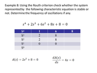 Example 8: Using the Routh criterion check whether the system
representedby the following characteristic equation is stable or
not. Determinethe frequency of oscillations if any.
S4 1 6 8
S3 2 8
S2 2 8
S1 0 0
S0
 