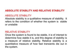 ABSOLUTE STABILITY AND RELATIVE STABILITY
ABSOLUTE STABILITY
Absolute stability is a qualitative measure of stability. It
refers to the condition of whether the system is stable
or unstable
RELATIVE STABILITY
Once the system is found to be stable, it is of interest to
determine how stable it is, and this degree of stability is
a measure of relative stability. Relative stability is a
quantitative measure of how fast transients die out in
the system.
 