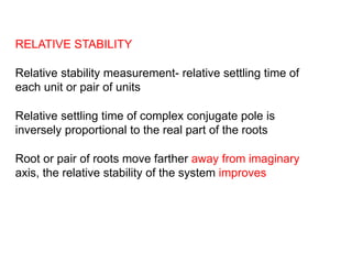 RELATIVE STABILITY
Relative stability measurement- relative settling time of
each unit or pair of units
Relative settling time of complex conjugate pole is
inversely proportional to the real part of the roots
Root or pair of roots move farther away from imaginary
axis, the relative stability of the system improves
 