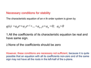 Necessary conditions for stability
The characteristic equation of an n th order system is given by
q(s) =a0sn+a1sn-1+…+an-1s+an =0; a0>0
1.All the coefficients of its characteristic equation be real and
have same sign.
2.None of the coefficients should be zero
However, these conditions are necessary not sufficient, because it is quite
possible that an equation with all its coefficients non-zero and of the same
sign may not have all the roots in the left-half of the s-plane.
 