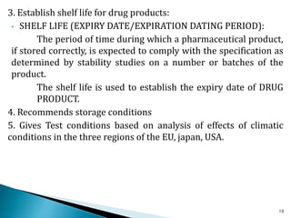3. Establish shelf life for drug products:
• SHELF LIFE (EXPIRY DATE/EXPIRATION DATING PERIOD):
The period of time during which a pharmaceutical product,
if stored correctly, is expected to comply with the specification as
determined by stability studies on a number or batches of the
product.
The shelf life is used to establish the expiry date of DRUG
PRODUCT.
4. Recommends storage conditions
5. Gives Test conditions based on analysis of effects of climatic
conditions in the three regions of the EU, japan, USA.
10
 