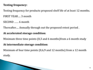 Testing frequency:
Testing frequency for products proposed shelf life of at least 12 months.
FIRST YEAR…. 3 month
SECOND …… 6 month
Thereafter…. Annually through out the proposed retest period .
At accelerated storage condition:
Minimum three time points (0,3 and 6 months)from a 6 month study
At intermediate storage condition:
Minimum of four time points (0,6,9 and 12 months) from a 12 month
study.
13
 