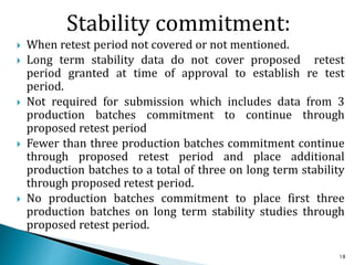 Stability commitment:
 When retest period not covered or not mentioned.
 Long term stability data do not cover proposed retest
period granted at time of approval to establish re test
period.
 Not required for submission which includes data from 3
production batches commitment to continue through
proposed retest period
 Fewer than three production batches commitment continue
through proposed retest period and place additional
production batches to a total of three on long term stability
through proposed retest period.
 No production batches commitment to place first three
production batches on long term stability studies through
proposed retest period.
18
 
