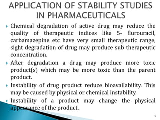  Chemical degradation of active drug may reduce the
quality of therapeutic indices like 5- flurouracil,
carbamazepine etc have very small therapeutic range,
sight degradation of drug may produce sub therapeutic
concentration.
 After degradation a drug may produce more toxic
product(s) which may be more toxic than the parent
product.
 Instability of drug product reduce bioavailability. This
may be caused by physical or chemical instability.
 Instability of a product may change the physical
appearance of the product.
5
 