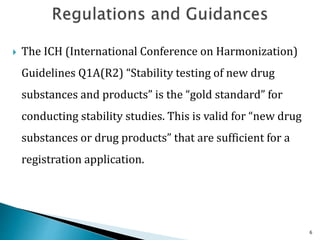  The ICH (International Conference on Harmonization)
Guidelines Q1A(R2) “Stability testing of new drug
substances and products” is the “gold standard” for
conducting stability studies. This is valid for “new drug
substances or drug products” that are sufficient for a
registration application.
6
 