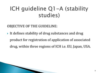 OBJECTIVE OF THE GUIDELINE:
 It defines stability of drug substances and drug
product for registration of application of associated
drug, within three regions of ICH i.e. EU, Japan, USA.
8
 