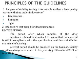 1. Purpose of stability testing is to provide evidence how quality
varies with time under influences of
 temperature
 humidity
 light
2. Establish re-test period for drug substances
RE-TEST PERIOD:
The period after which samples of the drug
substances should be examined to ensure that the material
is still in compliance with the specification, and thus suitable for
use in manufacturing.
A retest period should be proposed on the basis of stability
results and may be extended to five years (e.g. Ethambutol 2HCI, or
isoniazid)
9
 