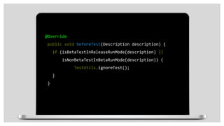 @Override
public void beforeTest(Description description) {
if (isBetaTestInReleaseRunMode(description) ||
isNonBetaTestInBetaRunMode(description)) {
TestUtils.ignoreTest();
}
}
 