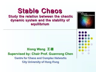 Stable Chaos
Study the relation between the chaotic
 dynamic system and the stability of
             equilibrium




            Xiong Wang 王雄
Supervised by: Chair Prof. Guanrong Chen
    Centre for Chaos and Complex Networks
         City University of Hong Kong
 
