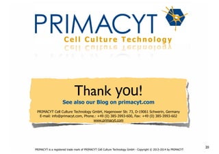 !

Thank you!

See also our Blog on primacyt.com
PRIMACYT Cell Culture Technology GmbH, Hagenower Str. 73, D-19061 Schwerin, Germany
E-mail: info@primacyt.com, Phone.: +49 (0) 385-3993-600, Fax: +49 (0) 385-3993-602
www.primacyt.com

PRIMACYT is a registered trade mark of PRIMACYT Cell Culture Technology GmbH - Copyright © 2013-2014 by PRIMACYT

20

 