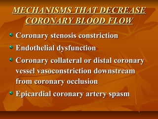MECHANISMS THAT DECREASEMECHANISMS THAT DECREASE
CORONARY BLOOD FLOWCORONARY BLOOD FLOW
Coronary stenosis constrictionCoronary stenosis constriction
Endothelial dysfunctionEndothelial dysfunction
Coronary collateral or distal coronaryCoronary collateral or distal coronary
vessel vasoconstriction downstreamvessel vasoconstriction downstream
from coronary occlusionfrom coronary occlusion
Epicardial coronary artery spasmEpicardial coronary artery spasm
 