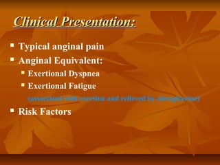 Clinical Presentation:Clinical Presentation:
 Typical anginal pain
 Anginal Equivalent:
 Exertional Dyspnea
 Exertional Fatigue
(associated with exertion and relieved by nitroglcerine)
 Risk Factors
 