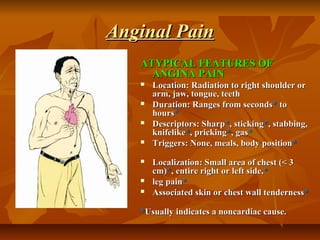 Anginal PainAnginal Pain
ATYPICAL FEATURES OFATYPICAL FEATURES OF
ANGINA PAINANGINA PAIN
 Location: Radiation to right shoulder orLocation: Radiation to right shoulder or
arm, jaw, tongue, teetharm, jaw, tongue, teeth
 Duration: Ranges from secondsDuration: Ranges from seconds** toto
hourshours**
 Descriptors: SharpDescriptors: Sharp**, sticking, sticking**, stabbing,, stabbing,
knifelikeknifelike**, pricking, pricking**, gas, gas**
 Triggers: None, meals, body positionTriggers: None, meals, body position**
 Localization: Small area of chest (< 3Localization: Small area of chest (< 3
cm)cm)**, entire right or left side,, entire right or left side,**
 leg painleg pain**
 Associated skin or chest wall tendernessAssociated skin or chest wall tenderness**
**Usually indicates a noncardiac cause.Usually indicates a noncardiac cause.
 
