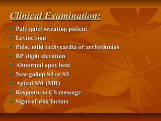 Clinical Examination:Clinical Examination:
Pale quiet sweating patientPale quiet sweating patient
Levine signLevine sign
Pulse mild tachycardia or arrhythmiasPulse mild tachycardia or arrhythmias
BP slight elevationBP slight elevation
Abnormal apex beatAbnormal apex beat
New gallop S4 or S3New gallop S4 or S3
Apical SM (MR)Apical SM (MR)
Response to CS massageResponse to CS massage
Signs of risk factorsSigns of risk factors
 