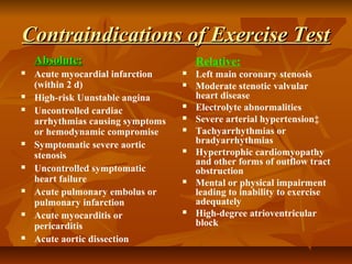 Contraindications of Exercise TestContraindications of Exercise Test
Absolute:Absolute:
 Acute myocardial infarction
(within 2 d)
 High-risk Uunstable angina
 Uncontrolled cardiac
arrhythmias causing symptoms
or hemodynamic compromise
 Symptomatic severe aortic
stenosis
 Uncontrolled symptomatic
heart failure
 Acute pulmonary embolus or
pulmonary infarction
 Acute myocarditis or
pericarditis
 Acute aortic dissection
Relative:
 Left main coronary stenosis
 Moderate stenotic valvular
heart disease
 Electrolyte abnormalities
 Severe arterial hypertension‡
 Tachyarrhythmias or
bradyarrhythmias
 Hypertrophic cardiomyopathy
and other forms of outflow tract
obstruction
 Mental or physical impairment
leading to inability to exercise
adequately
 High-degree atrioventricular
block
 