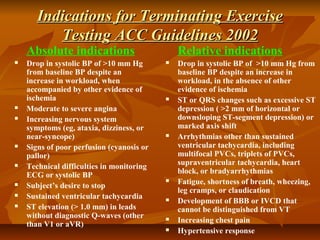 Indications for Terminating ExerciseIndications for Terminating Exercise
Testing ACC Guidelines 2002Testing ACC Guidelines 2002
Absolute indications
 Drop in systolic BP of >10 mm Hg
from baseline BP despite an
increase in workload, when
accompanied by other evidence of
ischemia
 Moderate to severe angina
 Increasing nervous system
symptoms (eg, ataxia, dizziness, or
near-syncope)
 Signs of poor perfusion (cyanosis or
pallor)
 Technical difficulties in monitoring
ECG or systolic BP
 Subject’s desire to stop
 Sustained ventricular tachycardia
 ST elevation (> 1.0 mm) in leads
without diagnostic Q-waves (other
than V1 or aVR)
Relative indications
 Drop in systolic BP of >10 mm Hg from
baseline BP despite an increase in
workload, in the absence of other
evidence of ischemia
 ST or QRS changes such as excessive ST
depression ( >2 mm of horizontal or
downsloping ST-segment depression) or
marked axis shift
 Arrhythmias other than sustained
ventricular tachycardia, including
multifocal PVCs, triplets of PVCs,
supraventricular tachycardia, heart
block, or bradyarrhythmias
 Fatigue, shortness of breath, wheezing,
leg cramps, or claudication
 Development of BBB or IVCD that
cannot be distinguished from VT
 Increasing chest pain
 Hypertensive response
 