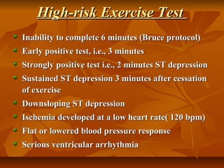 High-risk Exercise TestHigh-risk Exercise Test
Inability to complete 6 minutes (Bruce protocol)Inability to complete 6 minutes (Bruce protocol)
Early positive test, i.e., 3 minutesEarly positive test, i.e., 3 minutes
Strongly positive test i.e., 2 minutes ST depressionStrongly positive test i.e., 2 minutes ST depression
Sustained ST depression 3 minutes after cessationSustained ST depression 3 minutes after cessation
of exerciseof exercise
Downsloping ST depressionDownsloping ST depression
Ischemia developed at a low heart rate( 120 bpm)Ischemia developed at a low heart rate( 120 bpm)
Flat or lowered blood pressure responseFlat or lowered blood pressure response
Serious ventricular arrhythmiaSerious ventricular arrhythmia
 