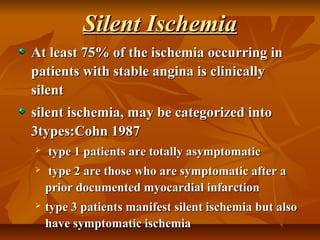 Silent IschemiaSilent Ischemia
At least 75% of the ischemia occurring inAt least 75% of the ischemia occurring in
patients with stable angina is clinicallypatients with stable angina is clinically
silentsilent
silent ischemia, may be categorized intosilent ischemia, may be categorized into
3types:Cohn 19873types:Cohn 1987
 type 1 patients are totally asymptomatictype 1 patients are totally asymptomatic
 type 2 are those who are symptomatic after atype 2 are those who are symptomatic after a
prior documented myocardial infarctionprior documented myocardial infarction
 type 3 patients manifest silent ischemia but alsotype 3 patients manifest silent ischemia but also
have symptomatic ischemiahave symptomatic ischemia
 