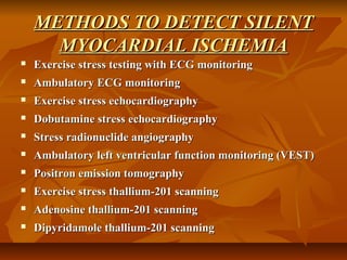 METHODS TO DETECT SILENTMETHODS TO DETECT SILENT
MYOCARDIAL ISCHEMIAMYOCARDIAL ISCHEMIA
 Exercise stress testing with ECG monitoringExercise stress testing with ECG monitoring
 Ambulatory ECG monitoringAmbulatory ECG monitoring
 Exercise stress echocardiographyExercise stress echocardiography
 Dobutamine stress echocardiographyDobutamine stress echocardiography
 Stress radionuclide angiographyStress radionuclide angiography
 Ambulatory left ventricular function monitoring (VEST)Ambulatory left ventricular function monitoring (VEST)
 Positron emission tomographyPositron emission tomography
 Exercise stress thallium-201 scanningExercise stress thallium-201 scanning
 Adenosine thallium-201 scanningAdenosine thallium-201 scanning
 Dipyridamole thallium-201 scanningDipyridamole thallium-201 scanning
 