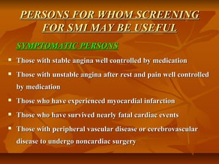 PERSONS FOR WHOM SCREENINGPERSONS FOR WHOM SCREENING
FOR SMI MAY BE USEFULFOR SMI MAY BE USEFUL
SYMPTOMATIC PERSONSSYMPTOMATIC PERSONS
 Those with stable angina well controlled by medicationThose with stable angina well controlled by medication
 Those with unstable angina after rest and pain well controlledThose with unstable angina after rest and pain well controlled
by medicationby medication
 Those who have experienced myocardial infarctionThose who have experienced myocardial infarction
 Those who have survived nearly fatal cardiac eventsThose who have survived nearly fatal cardiac events
 Those with peripheral vascular disease or cerebrovascularThose with peripheral vascular disease or cerebrovascular
disease to undergo noncardiac surgerydisease to undergo noncardiac surgery
 
