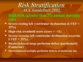 High-Risk (greater than 3% annual mortality
rate)
 Severe resting left ventricular dysfunction (LVEF <
35%)
 High-risk treadmill score (score < –11)
 Severe exercise left ventricular dysfunction (exercise
LVEF < 35%)
 Stress-induced large perfusion defect (particularly
if anterior)
 Stress-induced multiple perfusion defects of moderate size
Risk StratificationRisk Stratification
ACC Guidelines 2002ACC Guidelines 2002
 